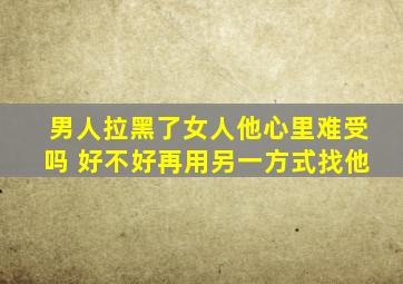 男人拉黑了女人他心里难受吗 好不好再用另一方式找他